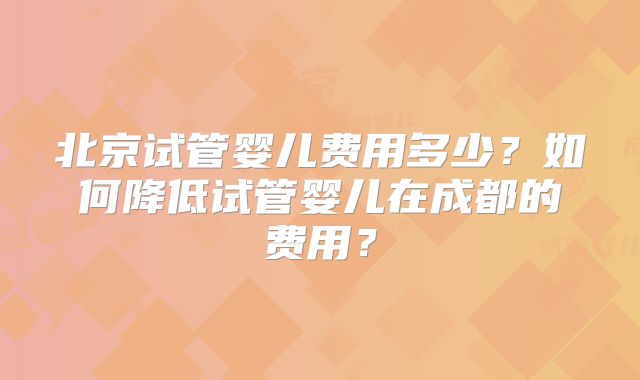 北京试管婴儿费用多少？如何降低试管婴儿在成都的费用？