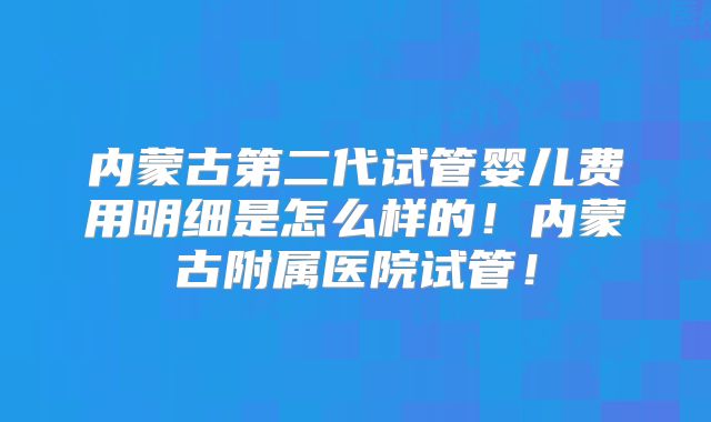 内蒙古第二代试管婴儿费用明细是怎么样的!内蒙古附属医院试管!