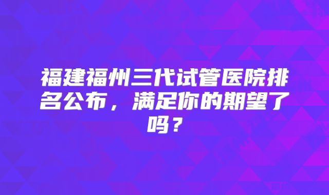 福建福州三代试管医院排名公布，满足你的期望了吗？