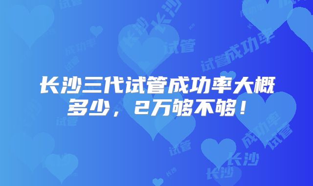 长沙三代试管成功率大概多少，2万够不够！