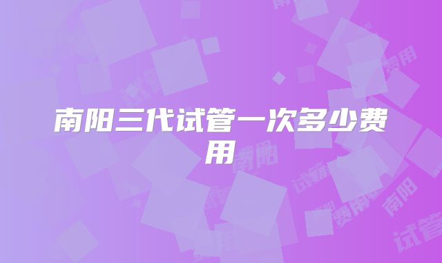 南阳三代试管一次多少费用