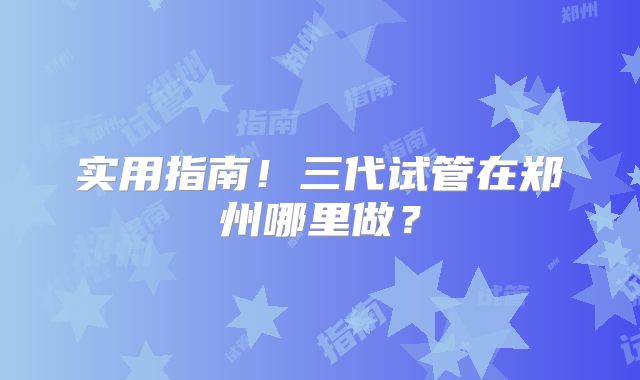 实用指南！三代试管在郑州哪里做？