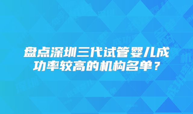 盘点深圳三代试管婴儿成功率较高的机构名单？