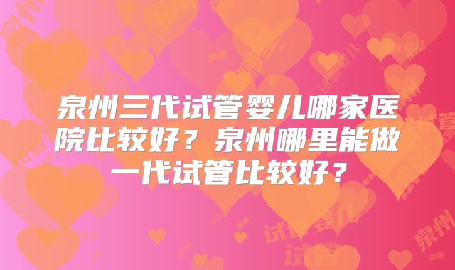 泉州三代试管婴儿哪家医院比较好？泉州哪里能做一代试管比较好？