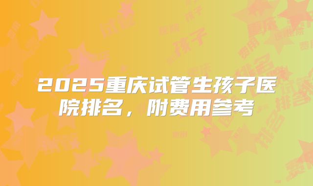 2025重庆试管生孩子医院排名，附费用参考