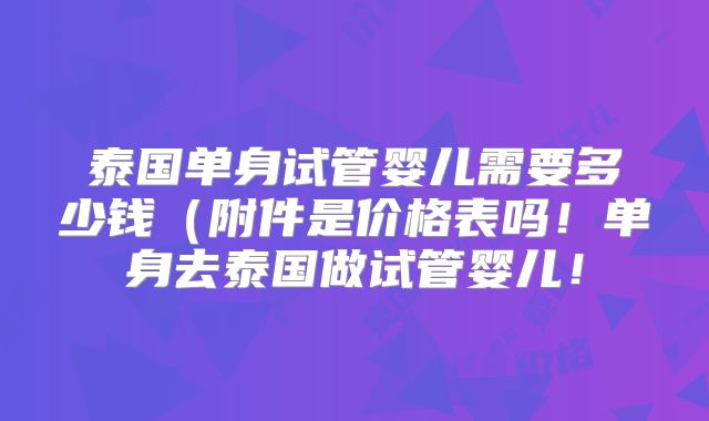泰国单身试管婴儿需要多少钱(附件是价格表吗!单身去泰国做试管婴儿!