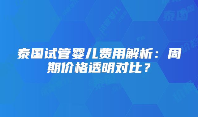 泰国试管婴儿费用解析：周期价格透明对比？