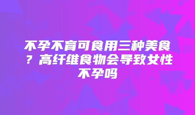 不孕不育可食用三种美食？高纤维食物会导致女性不孕吗