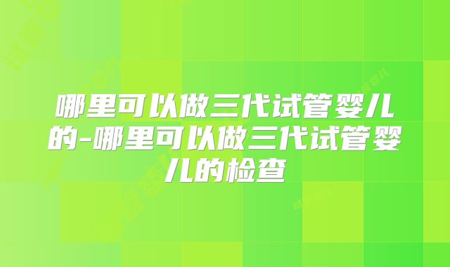 哪里可以做三代试管婴儿的-哪里可以做三代试管婴儿的检查
