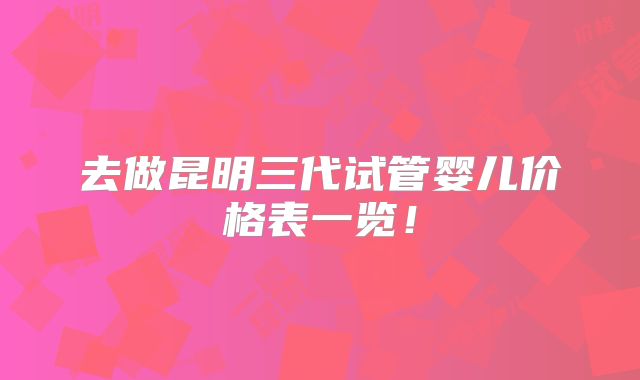 去做昆明三代试管婴儿价格表一览！