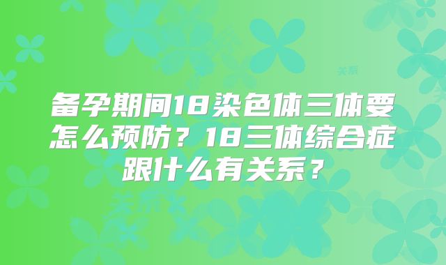 备孕期间18染色体三体要怎么预防?18三体综合症跟什么有关系?
