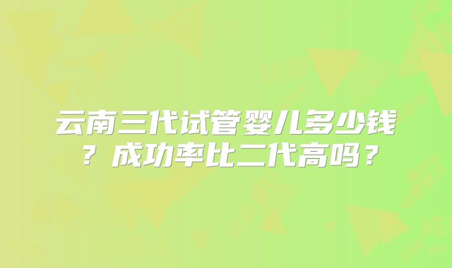 云南三代试管婴儿多少钱？成功率比二代高吗？