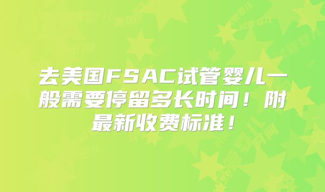 去美国FSAC试管婴儿一般需要停留多长时间！附最新收费标准！