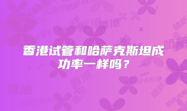 香港试管和哈萨克斯坦成功率一样吗?