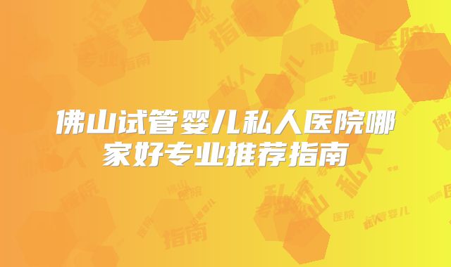 佛山试管婴儿私人医院哪家好专业推荐指南
