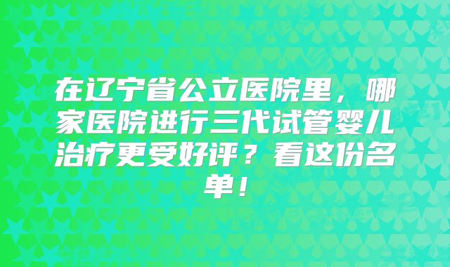 在辽宁省公立医院里，哪家医院进行三代试管婴儿治疗更受好评？看这份名单！