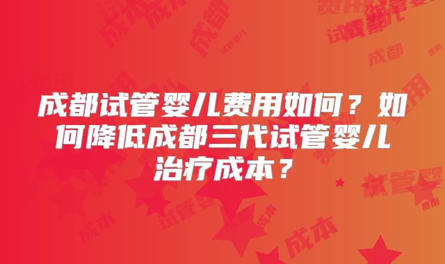 成都试管婴儿费用如何？如何降低成都三代试管婴儿治疗成本？