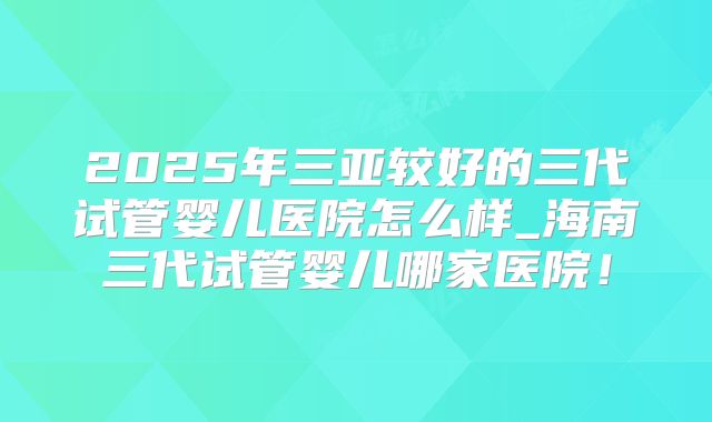2025年三亚较好的三代试管婴儿医院怎么样_海南三代试管婴儿哪家医院！