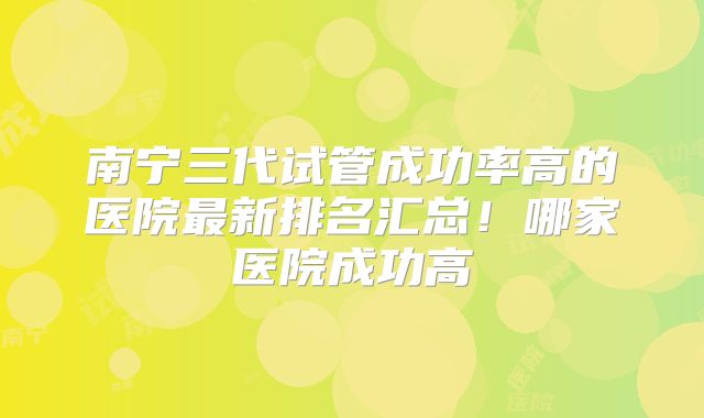南宁三代试管成功率高的医院最新排名汇总！哪家医院成功高