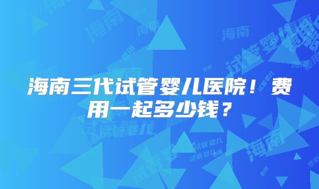 海南三代试管婴儿医院！费用一起多少钱？