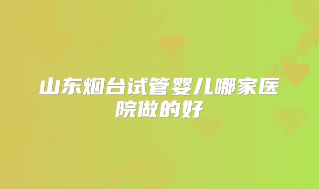 山东烟台试管婴儿哪家医院做的好