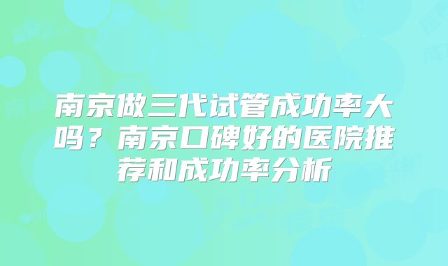 南京做三代试管成功率大吗？南京口碑好的医院推荐和成功率分析