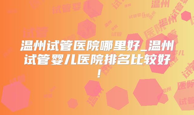 温州试管医院哪里好_温州试管婴儿医院排名比较好！