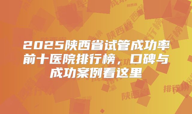 2025陕西省试管成功率前十医院排行榜,口碑与成功案例看这里