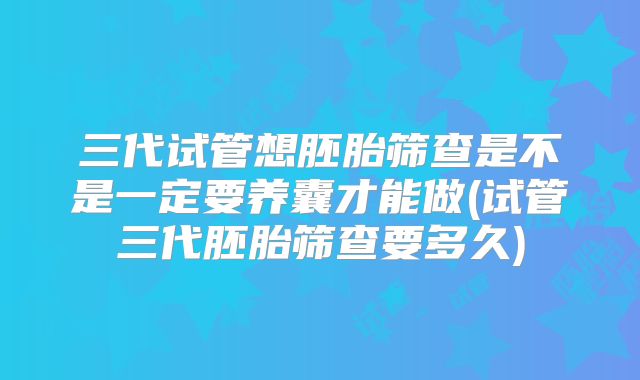 三代试管想胚胎筛查是不是一定要养囊才能做(试管三代胚胎筛查要多久)
