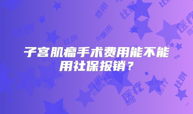 子宫肌瘤手术费用能不能用社保报销？