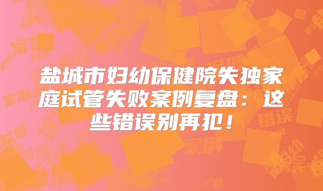 盐城市妇幼保健院失独家庭试管失败案例复盘：这些错误别再犯！