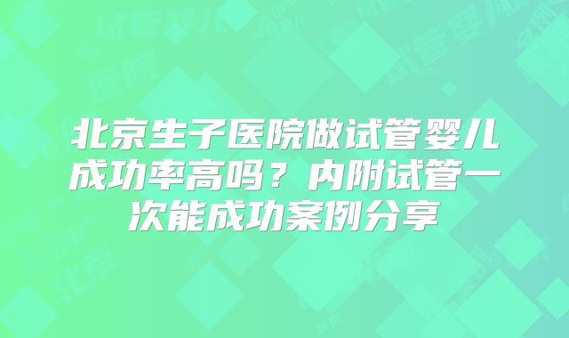 北京生子医院做试管婴儿成功率高吗？内附试管一次能成功案例分享