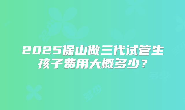 2025保山做三代试管生孩子费用大概多少？