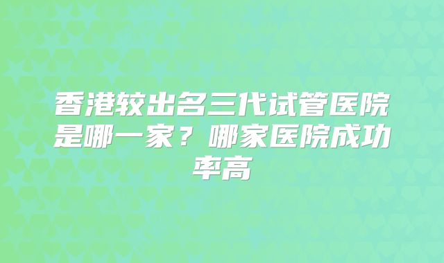香港较出名三代试管医院是哪一家？哪家医院成功率高