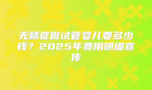 无精症做试管婴儿要多少钱？2025年费用明细宣传