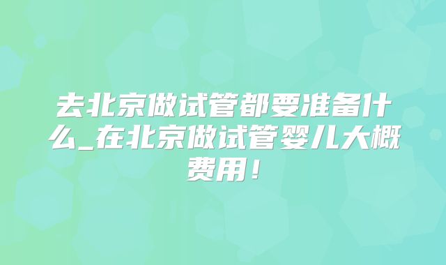 去北京做试管都要准备什么_在北京做试管婴儿大概费用!
