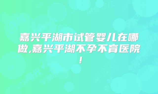 嘉兴平湖市试管婴儿在哪做,嘉兴平湖不孕不育医院！