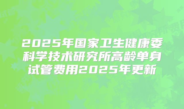 2025年国家卫生健康委科学技术研究所高龄单身试管费用2025年更新