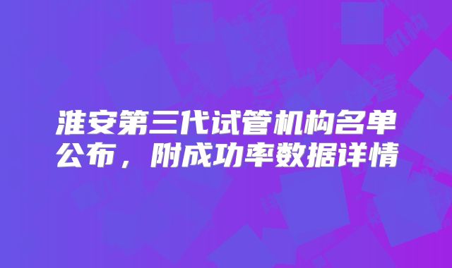 淮安第三代试管机构名单公布,附成功率数据详情