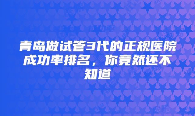 青岛做试管3代的正规医院成功率排名，你竟然还不知道