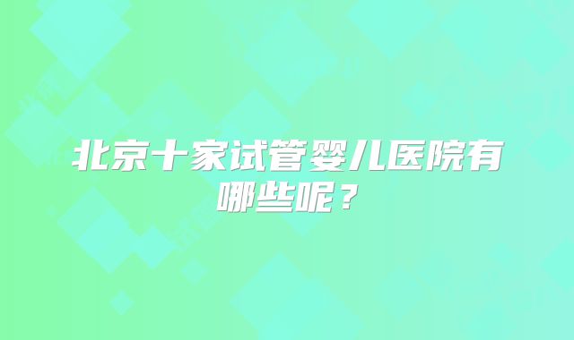 北京十家试管婴儿医院有哪些呢？