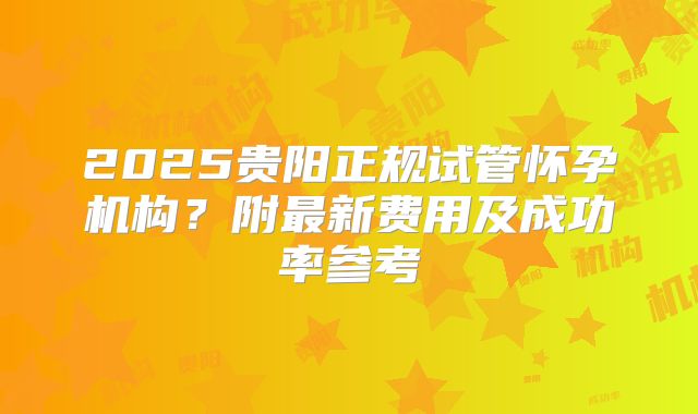 2025贵阳正规试管怀孕机构？附最新费用及成功率参考