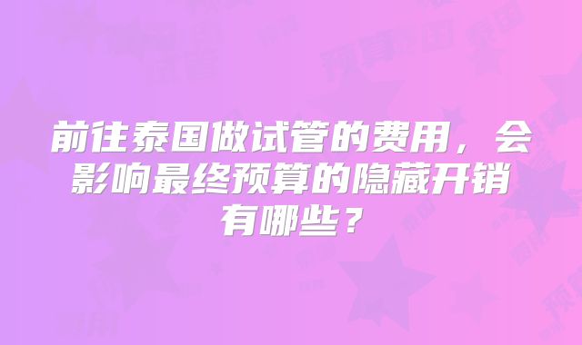 前往泰国做试管的费用，会影响最终预算的隐藏开销有哪些？