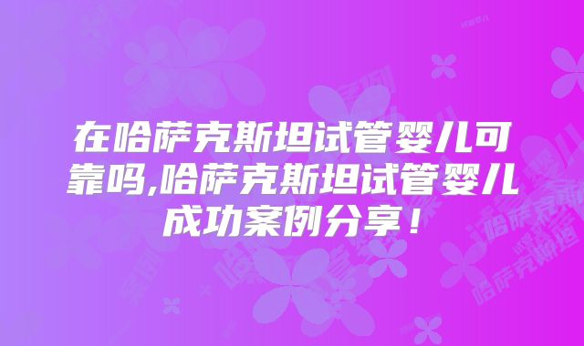 在哈萨克斯坦试管婴儿可靠吗,哈萨克斯坦试管婴儿成功案例分享！