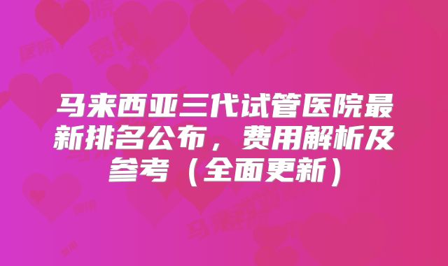 马来西亚三代试管医院最新排名公布，费用解析及参考（全面更新）