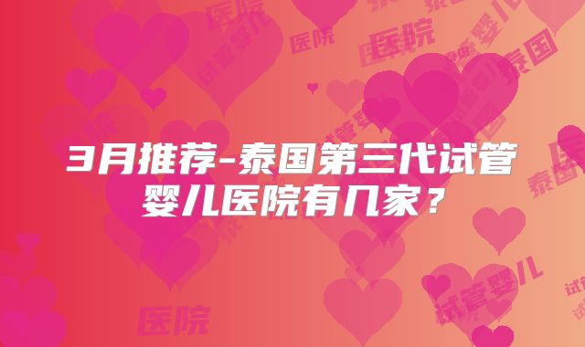 3月推荐-泰国第三代试管婴儿医院有几家?