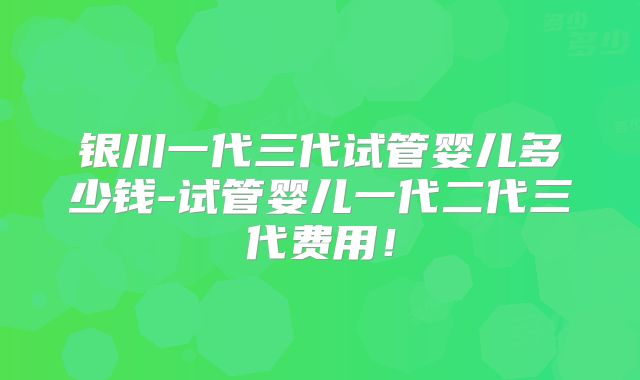 银川一代三代试管婴儿多少钱-试管婴儿一代二代三代费用！