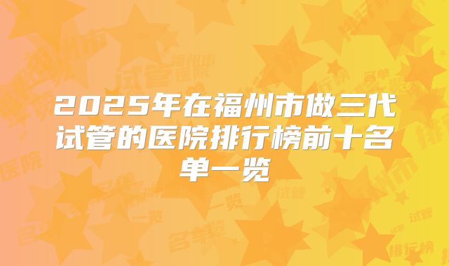 2025年在福州市做三代试管的医院排行榜前十名单一览