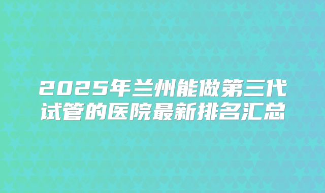 2025年兰州能做第三代试管的医院最新排名汇总