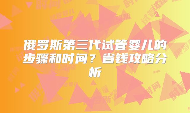 俄罗斯第三代试管婴儿的步骤和时间？省钱攻略分析